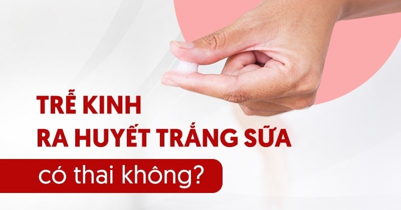 trễ kinh ra huyết trắng sữa